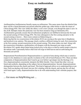 Essay on Amillennialism
Amillennialism Amillenianism literally means no millennium. This name stems from the disbelief that
there will be a literal thousand year period called the golden age, either before or after the return of
Christ (Gregg 459). This view unlike the others, is not a new concept, even though the name is new. In
fact, R.B. Strimple claims this particular view has been around as long as Christianity (83).
Amillennialists generally assume that all millennium prophecies are fulfilled in between the first and
the second coming of Christ (Gregg 459). The time subsequent to the first coming and prior to the
second coming is known ... Show more content on Helpwriting.net ...
Believing that the two resurrections in Revelation 20:4 6 are occring at the same time is blasphemy
and heretical in my opinion. This passage clearly confims a different timing for each, first resurrection
at the first coming, second resurrection at the second coming. This alone makes me mad. Along with
the resurrection wickedness, amillenialists will disagree with the thousand year reign on earth.
Revelation 20:3 speaks about Satan being locked away in the abyss so that he cannot tempt or deceive
the nations earth. I personally believe that God will reign in both heaven and on earth during the
thousand year period.
Dispensational Premillennialism Dispensationalism is a period of time during which man is tested in
respect to his obedience to some specific revelation of the will of God (Pentecost 391). There are three
components of dispensationalism that I need to go over before I get deeper into the theology of it;
first, dispensationalism consistently interprets the Bible literally. I have found that other views go
literal and symbolic, depending on the subject, but not dispensationalism. Second, dispensationalism
distinguishes between the church and Israel. This kind of approach allows us to understand that at one
time, God was dealing with Israel, but now He is dealing with the church, and one day He will deal
with Israel again. Lastly, dispensationalism has to do with understanding God s ultimate purpose; that
is,
... Get more on HelpWriting.net ...
 