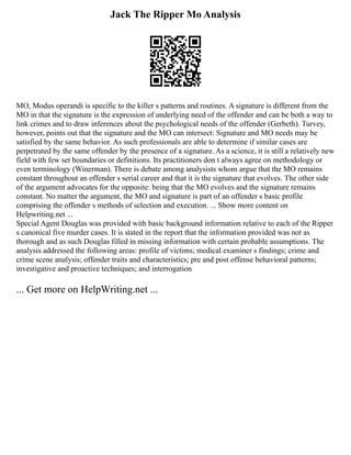 Jack The Ripper Mo Analysis
MO, Modus operandi is specific to the killer s patterns and routines. A signature is different from the
MO in that the signature is the expression of underlying need of the offender and can be both a way to
link crimes and to draw inferences about the psychological needs of the offender (Gerbeth). Turvey,
however, points out that the signature and the MO can intersect: Signature and MO needs may be
satisfied by the same behavior. As such professionals are able to determine if similar cases are
perpetrated by the same offender by the presence of a signature. As a science, it is still a relatively new
field with few set boundaries or definitions. Its practitioners don t always agree on methodology or
even terminology (Winerman). There is debate among analysists whom argue that the MO remains
constant throughout an offender s serial career and that it is the signature that evolves. The other side
of the argument advocates for the opposite: being that the MO evolves and the signature remains
constant. No matter the argument, the MO and signature is part of an offender s basic profile
comprising the offender s methods of selection and execution. ... Show more content on
Helpwriting.net ...
Special Agent Douglas was provided with basic background information relative to each of the Ripper
s canonical five murder cases. It is stated in the report that the information provided was not as
thorough and as such Douglas filled in missing information with certain probable assumptions. The
analysis addressed the following areas: profile of victims; medical examiner s findings; crime and
crime scene analysis; offender traits and characteristics; pre and post offense behavioral patterns;
investigative and proactive techniques; and interrogation
... Get more on HelpWriting.net ...
 