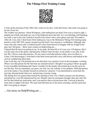 The Vikings First Training Camp
I woke up the morning of July 30th with a smile on my face. Little did I know, that smile was going to
be one of my last.
The weather was glorious. About 90 degrees, with nothing but sun shine! Not even a cloud in sight. I
jumped out of bed, and made my way to the bathroom down the hall. As I was finishing with brushing
my teeth, I spit in the sink, looked at myself in the mirror with a stern glance and said, You made it .
After all, I was only 2 short hours from making my way to the Minnesota Vikings first training camp
practice of the 2001 NFL season, located near the hotel I was staying in, in Mankato. Although, that
wasn t the only reason why I credited myself. I have been known to struggle with my weight in the
past, but I felt good ... Show more content on Helpwriting.net ...
I figured that the heat was getting to me. In my pads, the heat felt as if it was over 110 degrees, like I
was the only one in the desert, and had gone without water for days. In all reality it was only in the
low 90s. I felt so weak after practice. No one said a word after practice either, not even Moss or
Carter. A bit discouraged, I went back to the hotel room and took a nice cold shower and basked in the
cool air conditioning afterwards.
Later in the day, my wife pointed out to me that there was a picture of me in the newspaper, vomiting.
When I saw that picture for the first time my stomach turned. I thought I was going to throw up again.
It was incredibly humiliating and I knew I couldn t let the people who looked up to me the most see
me like that. Not my teammates, my peers, my wife, my son, nobody. It was pathetic. With that picture
out in the media, I was already focused on tomorrow s practice. I was determined to come back the
next day, playing harder than ever, and proving everyone wrong.
The dining area was quieter than normal the morning of July 31st. I think everyone saw the picture,
and pitied me, even felt embarrassed for me. Despite what my teammates thought, their pity only fed
the fire that fueled my motivation, and I was positive that everyone knew that. I arrived at practice
extra early to adapt to the heat. The same heat that beat me to my knees yesterday, and the same heat
that I was going to conquer
... Get more on HelpWriting.net ...
 
