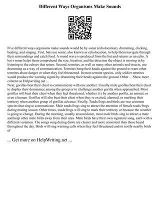 Different Ways Organisms Make Sounds
Five different ways organisms make sounds would be by sonar (echolocation), drumming, clicking,
beating, and singing. First, bats use sonar, also known as echolocation, to help them navigate through
their surroundings and catch food. A sound wave is produced from the bat and returns as an echo. A
bat s sonar helps them comprehend the size, location, and the direction the object is moving in by
listening to the echoes that return. Second, termites, as well as many other animals and insects, use
drumming as a way of communication. Termites bang their heads against the ground to warn other
termites about danger or when they feel threatened. In most termite species, only soldier termites
would produce the warning signal by drumming their heads against the ground. Other ... Show more
content on Helpwriting.net ...
Next, gorillas beat their chest to communicate with one another. Usually male gorillas beat their chest
to display their dominance among the group or to challenge another gorilla when approached. Most
gorillas will beat their chest when they feel threatened, whether it s by another gorilla, an animal, or
even a human. Gorillas will also beat their chest when they re excited, alarmed, or marking their
territory when another group of gorillas advance. Finally, Toads/frogs and birds are two common
species that sing to communicate. Male toads/frogs sing to attract the attention of female toads/frogs
during mating season. Other times, toads/frogs will sing to mark their territory or because the weather
is going to change. During the morning, usually around dawn, most male birds sing to attract a mate
and keep other male birds away from their area. Male birds have their own signature song, each with a
different variation. The songs sung during dawn are clearer and more consistent than those heard
throughout the day. Birds will sing warning calls when they feel threatened and/or notify nearby birds
of
... Get more on HelpWriting.net ...
 