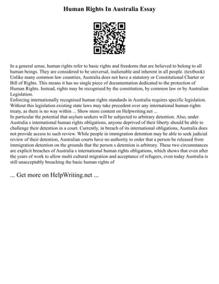 Human Rights In Australia Essay
In a general sense, human rights refer to basic rights and freedoms that are believed to belong to all
human beings. They are considered to be universal, inalienable and inherent in all people. (textbook)
Unlike many common law countries, Australia does not have a statutory or Constitutional Charter or
Bill of Rights. This means it has no single piece of documentation dedicated to the protection of
Human Rights. Instead, rights may be recognised by the constitution, by common law or by Australian
Legislation.
Enforcing internationally recognised human rights standards in Australia requires specific legislation.
Without this legislation existing state laws may take precedent over any international human rights
treaty, as there is no way within ... Show more content on Helpwriting.net ...
In particular the potential that asylum seekers will be subjected to arbitrary detention. Also, under
Australia s international human rights obligations, anyone deprived of their liberty should be able to
challenge their detention in a court. Currently, in breach of its international obligations, Australia does
not provide access to such review. While people in immigration detention may be able to seek judicial
review of their detention, Australian courts have no authority to order that a person be released from
immigration detention on the grounds that the person s detention is arbitrary. These two circumstances
are explicit breaches of Australia s international human rights obligations, which shows that even after
the years of work to allow multi cultural migration and acceptance of refugees, even today Australia is
still unacceptably breaching the basic human rights of
... Get more on HelpWriting.net ...
 