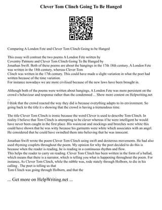 Clever Tom Clinch Going To Be Hanged
Comparing A London Fete and Clever Tom Clinch Going to be Hanged
This essay will contrast the two poems A London Fete written by
Coventry Patmore and Clever Tom Clinch Going To Be Hanged by
Jonathan Swift. Both of these poems are about the hangings in the 17th 18th century. A London Fete
was written in the 18th century, whereas Clever Tom
Clinch was written in the 17th century. This could have made a slight variation in what the poet had
written because of the time variation.
For instance nowadays we are more civilised because of the new laws have been brought in.
Although both of the poems were written about hangings, A London Fete was more persistent on the
crowd s behaviour and response rather than the condemned ... Show more content on Helpwriting.net
...
I think that the crowd reacted the way they did is because everything adapts to its environment. So
going back to the title it s showing that the crowd is having a tremendous time.
The title Clever Tom Clinch is ironic because the word Clever is used to describe Tom Clinch. In
reality I believe that Tom Clinch is attempting to be clever whereas if he were intelligent he would
have never been caught in the first place. His waistcoat and stockings and breeches were white this
could have shown that he was witty because his garments were white which associates with an angel.
He considered that he could have swindled them into believing that he was innocent.
Jonathan Swift wrote the poem Clever Tom Clinch using swift and dexterous movements. He had also
used rhyming couplets throughout the poem. My opinion for why the poet decided to do this is
because when the reader is reading, he is reading in a continuous rhythm and flow.
This helps the reader to carry on reading. Clever Tom Clinch has been written in the form of a ballad,
which means that there is a narrator, which is telling you what is happening throughout the poem. For
instance, As Clever Tom Clinch, while the rabble was, rode stately through Holborn, to die in his
calling . The poet is telling us that
Tom Clinch was going through Holborn, and that the
... Get more on HelpWriting.net ...
 