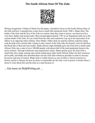 The South African State Of The Zulu
Writing Assignment 3 Origin of States For this paper, I decided to focus on the South African State of
the Zulu and how it emerged into a state from a small tribe during the Early 1800 s. Shaka Zulu, The
leader of the Zulu and the face of the Zulu as a nation when they came to power, was known to be a
very fierce fighter and strong leader. Born around approximately 1787 as an illegitimate half son to the
current leader of the Zulu, he was exiled from the state and worked his way up as the equivalent of an
officer in an opposing states military. Once Shaka s father died, he used his military expertise along
with the help of his current tribe s leader to take control of the Zulu tribe for himself, since he did have
the blood line of their previous leader. Shaka almost single handedly grew the Zulu from a small south
African Tribe into a state of over 100,000 people with almost half of the total population being in the
active military. Through militaristic and expansionist values, Shaka quickly grew the Zulu from a
small tribe into a large warring state which raided many other South African Tribes for their resources
and wealth, and Shaka also absorbed them into the Zulu tribe whenever possible in order to increase
his power and area of control. Shaka Zulu is widely known as one of Africa s fiercest warriors in
history, and he is famous for how he alone is responsible for the Zulu s rise to power in South Africa. I
chose to write about him and the Zulu as a state because of
... Get more on HelpWriting.net ...
 