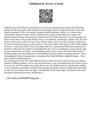 Childhood In Trevor s Crowd
Slightly before World War II, Adolf Hitler rose to power by promising great things for the German
people. He also had a quite public hatred of Jewish people, which was ignored because of the other
things he promised. This is an example of people blindly following a leader. It is a theme that is
occasionally repeated in books. Greene Graham shows a group of kids following a leader who
demands radical changes and alterations. Graham warns the reader about how a crowd of people will
follow orders from a fierce leader blindly. Trevor is an idealistic, emotionally unstable child. The term
child is used loosely, as Trevor s age is never directly stated. Trevor acts like a teenager would when
he is first introduced, being very grim and dour. Trevor gave Mike a dark gaze (1) when Mike laughed
at Trevor s overly fancy name. Trevor acts tough when he is introduced to build some admiration for
himself by others and for people to be intimidated by him. Trevor immediately assumes that the gang
he got accepted into is for tough , or intimidating people. This is why he first rarely talks and has a
brooding silence that all recognized (1). His brooding silence fits with his tough guy persona. Trevor
is disappointed in how the gang reacts to situations, like when Old Misery handed the gang ... Show
more content on Helpwriting.net ...
His protest[ing] with the fury of the child he had never been (6) sets the stage for him to be replaced.
Instead of offering solutions, Trevor only insists that there is one. He badgers them with There s got to
be a way, (6), and, We couldn t have gotten this far. (6). His childish nature is exposed again, leading
to him not being a good leader, which lets him be replaced. Blackie seizes the opportunity and begins
to order the kids around. You hear, Mike ...He [Blackie] [is] the leader again. (6). Blackie then leads
the gang to destroying the house, and Blackie is
... Get more on HelpWriting.net ...
 
