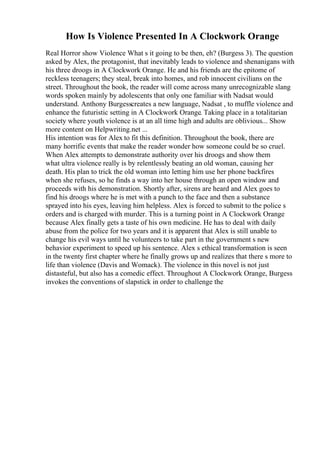 How Is Violence Presented In A Clockwork Orange
Real Horror show Violence What s it going to be then, eh? (Burgess 3). The question
asked by Alex, the protagonist, that inevitably leads to violence and shenanigans with
his three droogs in A Clockwork Orange. He and his friends are the epitome of
reckless teenagers; they steal, break into homes, and rob innocent civilians on the
street. Throughout the book, the reader will come across many unrecognizable slang
words spoken mainly by adolescents that only one familiar with Nadsat would
understand. Anthony Burgesscreates a new language, Nadsat , to muffle violence and
enhance the futuristic setting in A Clockwork Orange. Taking place in a totalitarian
society where youth violence is at an all time high and adults are oblivious... Show
more content on Helpwriting.net ...
His intention was for Alex to fit this definition. Throughout the book, there are
many horrific events that make the reader wonder how someone could be so cruel.
When Alex attempts to demonstrate authority over his droogs and show them
what ultra violence really is by relentlessly beating an old woman, causing her
death. His plan to trick the old woman into letting him use her phone backfires
when she refuses, so he finds a way into her house through an open window and
proceeds with his demonstration. Shortly after, sirens are heard and Alex goes to
find his droogs where he is met with a punch to the face and then a substance
sprayed into his eyes, leaving him helpless. Alex is forced to submit to the police s
orders and is charged with murder. This is a turning point in A Clockwork Orange
because Alex finally gets a taste of his own medicine. He has to deal with daily
abuse from the police for two years and it is apparent that Alex is still unable to
change his evil ways until he volunteers to take part in the government s new
behavior experiment to speed up his sentence. Alex s ethical transformation is seen
in the twenty first chapter where he finally grows up and realizes that there s more to
life than violence (Davis and Womack). The violence in this novel is not just
distasteful, but also has a comedic effect. Throughout A Clockwork Orange, Burgess
invokes the conventions of slapstick in order to challenge the
 