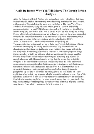 Alain De Botton Why You Will Marry The Wrong Person
Analysis
Alain De Botton is a British Author who writes about variety of subjects that focus
on everyday life. He has written many books including one that went on to sell two
million copies. The article that he wrote was published in The New York Times
Sunday Review section, along with this he has given a TED talk and is very
popular on twitter. He has 873K followers in which will read a tweet from Botton
almost every day. The article that I read is called Why You Will Marry the Wrong
Person which talks about reasons why we will end up marrying the wrong person but
comes to the conclusion that even if we do we must stay loyal and find the person
that we can negotiate differences in taste intelligently (Botton, 2016).
Alain De Botton starts ... Show more content on Helpwriting.net ...
The main point that he is overall saying is that even if people fall into one of these
definitions of marrying the wrong person they must stay with them and not
abandon them, there is no perfect human being out there that can or will satisfy
our every need. Committing ourselves to someone is just identifying what things
that we are okay with living with and what we want to sacrifice or not sacrifice
because there will be weaknesses within everyone that many may not like or
completely agree with. He concludes in saying that the person that is right for
everyone is the one that individuals don t necessarily have the same interests or
agree upon the same opinions but that they can agree to disagree and that they can
tolerate one another s differences and be nice about it. Alain De Botton has a
strong title but doesn t make the point of his article clear in the first couple
paragraphs. By the end of the article he finally gets to the idea but he isn t very
explicit on what he is trying to say or what he wants the audience to hear. One of his
reasons he talks about is how the world that is lived in tends to have an unrealistic
ideal of what marriage might be. He leans towards saying that everyone thinks that
they can take the good feelings they have or have had and bottle it up and feel that
way forever. From what I can assume he believes that it is
 