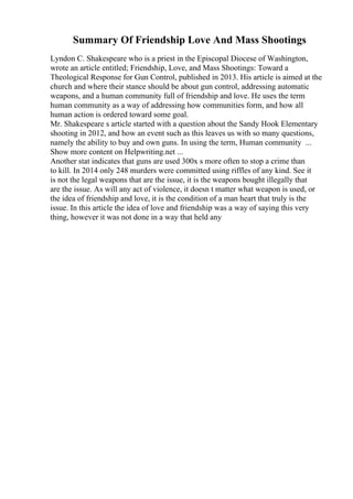 Summary Of Friendship Love And Mass Shootings
Lyndon C. Shakespeare who is a priest in the Episcopal Diocese of Washington,
wrote an article entitled; Friendship, Love, and Mass Shootings: Toward a
Theological Response for Gun Control, published in 2013. His article is aimed at the
church and where their stance should be about gun control, addressing automatic
weapons, and a human community full of friendship and love. He uses the term
human community as a way of addressing how communities form, and how all
human action is ordered toward some goal.
Mr. Shakespeare s article started with a question about the Sandy Hook Elementary
shooting in 2012, and how an event such as this leaves us with so many questions,
namely the ability to buy and own guns. In using the term, Human community ...
Show more content on Helpwriting.net ...
Another stat indicates that guns are used 300x s more often to stop a crime than
to kill. In 2014 only 248 murders were committed using riffles of any kind. See it
is not the legal weapons that are the issue, it is the weapons bought illegally that
are the issue. As will any act of violence, it doesn t matter what weapon is used, or
the idea of friendship and love, it is the condition of a man heart that truly is the
issue. In this article the idea of love and friendship was a way of saying this very
thing, however it was not done in a way that held any
 