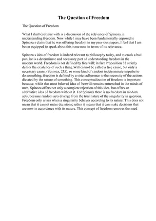 The Question of Freedom
The Question of Freedom
What I shall continue with is a discussion of the relevance of Spinoza in
understanding freedom. Now while I may have been fundamentally opposed to
Spinoza s claim that he was offering freedom in my previous papers, I feel that I am
better equipped to speak about this issue now in terms of its relevance.
Spinoza s idea of freedom is indeed relevant to philosophy today, and to crack a bad
pun, he is a determinate and necessary part of understanding freedom in the
modern world. Freedom is not defined by free will; in fact Proposition 32 strictly
denies the existence of such a thing Will cannot be called a free cause, but only a
necessary cause. (Spinoza, 235), or some kind of random indeterminate impulse to
do something, freedom is defined by a strict adherence to the necessity of the actions
dictated by the nature of something. This conceptualization of freedom is important
because, while that most beloved idea of freewill remains entrenched in the minds of
men, Spinoza offers not only a complete rejection of this idea, but offers an
alternative idea of freedom without it. For Spinoza there is no freedom in random
acts, because random acts diverge from the true nature of the singularity in question.
Freedom only arises when a singularity behaves according to its nature. This does not
mean that it cannot make decisions; rather it means that it can make decisions that
are now in accordance with its nature. This concept of freedom removes the need
 