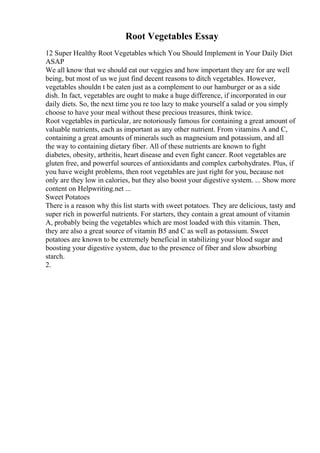Root Vegetables Essay
12 Super Healthy Root Vegetables which You Should Implement in Your Daily Diet
ASAP
We all know that we should eat our veggies and how important they are for are well
being, but most of us we just find decent reasons to ditch vegetables. However,
vegetables shouldn t be eaten just as a complement to our hamburger or as a side
dish. In fact, vegetables are ought to make a huge difference, if incorporated in our
daily diets. So, the next time you re too lazy to make yourself a salad or you simply
choose to have your meal without these precious treasures, think twice.
Root vegetables in particular, are notoriously famous for containing a great amount of
valuable nutrients, each as important as any other nutrient. From vitamins A and C,
containing a great amounts of minerals such as magnesium and potassium, and all
the way to containing dietary fiber. All of these nutrients are known to fight
diabetes, obesity, arthritis, heart disease and even fight cancer. Root vegetables are
gluten free, and powerful sources of antioxidants and complex carbohydrates. Plus, if
you have weight problems, then root vegetables are just right for you, because not
only are they low in calories, but they also boost your digestive system. ... Show more
content on Helpwriting.net ...
Sweet Potatoes
There is a reason why this list starts with sweet potatoes. They are delicious, tasty and
super rich in powerful nutrients. For starters, they contain a great amount of vitamin
A, probably being the vegetables which are most loaded with this vitamin. Then,
they are also a great source of vitamin B5 and C as well as potassium. Sweet
potatoes are known to be extremely beneficial in stabilizing your blood sugar and
boosting your digestive system, due to the presence of fiber and slow absorbing
starch.
2.
 