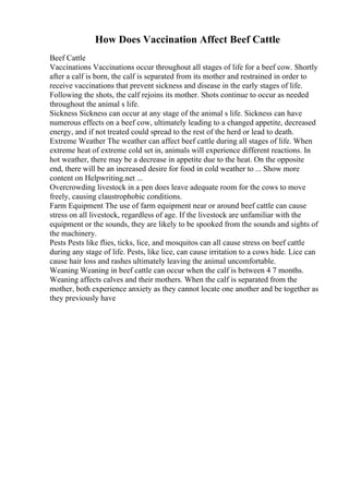 How Does Vaccination Affect Beef Cattle
Beef Cattle
Vaccinations Vaccinations occur throughout all stages of life for a beef cow. Shortly
after a calf is born, the calf is separated from its mother and restrained in order to
receive vaccinations that prevent sickness and disease in the early stages of life.
Following the shots, the calf rejoins its mother. Shots continue to occur as needed
throughout the animal s life.
Sickness Sickness can occur at any stage of the animal s life. Sickness can have
numerous effects on a beef cow, ultimately leading to a changed appetite, decreased
energy, and if not treated could spread to the rest of the herd or lead to death.
Extreme Weather The weather can affect beef cattle during all stages of life. When
extreme heat of extreme cold set in, animals will experience different reactions. In
hot weather, there may be a decrease in appetite due to the heat. On the opposite
end, there will be an increased desire for food in cold weather to ... Show more
content on Helpwriting.net ...
Overcrowding livestock in a pen does leave adequate room for the cows to move
freely, causing claustrophobic conditions.
Farm Equipment The use of farm equipment near or around beef cattle can cause
stress on all livestock, regardless of age. If the livestock are unfamiliar with the
equipment or the sounds, they are likely to be spooked from the sounds and sights of
the machinery.
Pests Pests like flies, ticks, lice, and mosquitos can all cause stress on beef cattle
during any stage of life. Pests, like lice, can cause irritation to a cows hide. Lice can
cause hair loss and rashes ultimately leaving the animal uncomfortable.
Weaning Weaning in beef cattle can occur when the calf is between 4 7 months.
Weaning affects calves and their mothers. When the calf is separated from the
mother, both experience anxiety as they cannot locate one another and be together as
they previously have
 