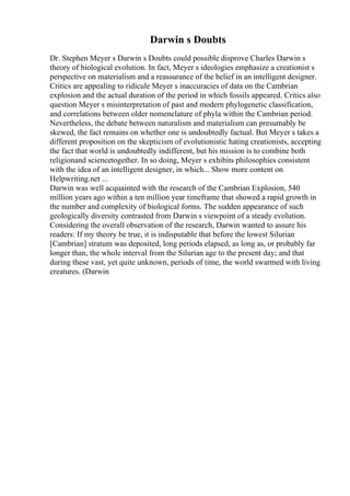 Darwin s Doubts
Dr. Stephen Meyer s Darwin s Doubts could possible disprove Charles Darwin s
theory of biological evolution. In fact, Meyer s ideologies emphasize a creationist s
perspective on materialism and a reassurance of the belief in an intelligent designer.
Critics are appealing to ridicule Meyer s inaccuracies of data on the Cambrian
explosion and the actual duration of the period in which fossils appeared. Critics also
question Meyer s misinterpretation of past and modern phylogenetic classification,
and correlations between older nomenclature of phyla within the Cambrian period.
Nevertheless, the debate between naturalism and materialism can presumably be
skewed, the fact remains on whether one is undoubtedly factual. But Meyer s takes a
different proposition on the skepticism of evolutionistic hating creationists, accepting
the fact that world is undoubtedly indifferent, but his mission is to combine both
religionand sciencetogether. In so doing, Meyer s exhibits philosophies consistent
with the idea of an intelligent designer, in which... Show more content on
Helpwriting.net ...
Darwin was well acquainted with the research of the Cambrian Explosion, 540
million years ago within a ten million year timeframe that showed a rapid growth in
the number and complexity of biological forms. The sudden appearance of such
geologically diversity contrasted from Darwin s viewpoint of a steady evolution.
Considering the overall observation of the research, Darwin wanted to assure his
readers: If my theory be true, it is indisputable that before the lowest Silurian
[Cambrian] stratum was deposited, long periods elapsed, as long as, or probably far
longer than, the whole interval from the Silurian age to the present day; and that
during these vast, yet quite unknown, periods of time, the world swarmed with living
creatures. (Darwin
 