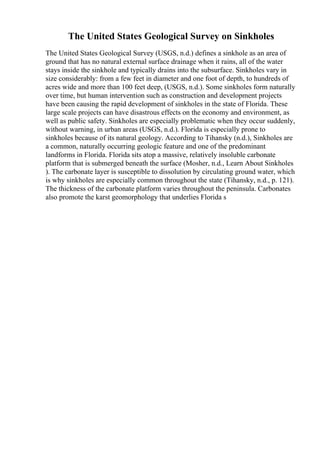 The United States Geological Survey on Sinkholes
The United States Geological Survey (USGS, n.d.) defines a sinkhole as an area of
ground that has no natural external surface drainage when it rains, all of the water
stays inside the sinkhole and typically drains into the subsurface. Sinkholes vary in
size considerably: from a few feet in diameter and one foot of depth, to hundreds of
acres wide and more than 100 feet deep, (USGS, n.d.). Some sinkholes form naturally
over time, but human intervention such as construction and development projects
have been causing the rapid development of sinkholes in the state of Florida. These
large scale projects can have disastrous effects on the economy and environment, as
well as public safety. Sinkholes are especially problematic when they occur suddenly,
without warning, in urban areas (USGS, n.d.). Florida is especially prone to
sinkholes because of its natural geology. According to Tihansky (n.d.), Sinkholes are
a common, naturally occurring geologic feature and one of the predominant
landforms in Florida. Florida sits atop a massive, relatively insoluble carbonate
platform that is submerged beneath the surface (Mosher, n.d., Learn About Sinkholes
). The carbonate layer is susceptible to dissolution by circulating ground water, which
is why sinkholes are especially common throughout the state (Tihansky, n.d., p. 121).
The thickness of the carbonate platform varies throughout the peninsula. Carbonates
also promote the karst geomorphology that underlies Florida s
 