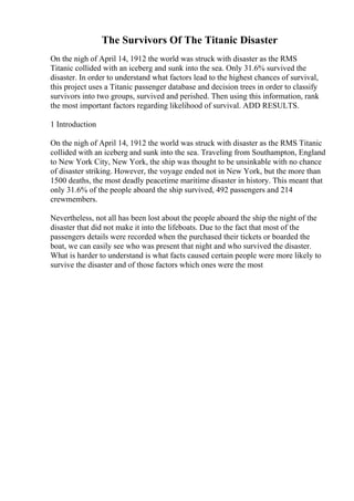 The Survivors Of The Titanic Disaster
On the nigh of April 14, 1912 the world was struck with disaster as the RMS
Titanic collided with an iceberg and sunk into the sea. Only 31.6% survived the
disaster. In order to understand what factors lead to the highest chances of survival,
this project uses a Titanic passenger database and decision trees in order to classify
survivors into two groups, survived and perished. Then using this information, rank
the most important factors regarding likelihood of survival. ADD RESULTS.
1 Introduction
On the nigh of April 14, 1912 the world was struck with disaster as the RMS Titanic
collided with an iceberg and sunk into the sea. Traveling from Southampton, England
to New York City, New York, the ship was thought to be unsinkable with no chance
of disaster striking. However, the voyage ended not in New York, but the more than
1500 deaths, the most deadly peacetime maritime disaster in history. This meant that
only 31.6% of the people aboard the ship survived, 492 passengers and 214
crewmembers.
Nevertheless, not all has been lost about the people aboard the ship the night of the
disaster that did not make it into the lifeboats. Due to the fact that most of the
passengers details were recorded when the purchased their tickets or boarded the
boat, we can easily see who was present that night and who survived the disaster.
What is harder to understand is what facts caused certain people were more likely to
survive the disaster and of those factors which ones were the most
 