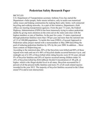 Pedestrian Safety Research Paper
BICYCLES
U.S. Department of Transportation secretary Anthony Foxx has started the
Department s Safer people, Safer streets initiative, only to tackle non motorized
safety issues and helping communities by making them safer, better, well connected
bicycling and walking networks. As a part of this initiative, Department s field
offices are meeting transportation agencies. From the past 7.5 years, the Federal
Highway Administration (FHWA) has been immensely trying to reduce pedestrian
deaths by giving more attention on the extra aid on the states and cities with the
highest numbers or rate of fatalities. In the past few years, 13 states experienced
through pedestrian fatalities more than 150 per year and more than the national rate
of 2.5 of 100,000 population. To tackle this issue FHWA s Focused Approach to
Pedestrian safety project started with a memorandum in May 2004 describing the
goal of reducing pedestrian fatalities by 10% by the year 2008. In addition ... Show
more content on Helpwriting.net ...
According to the statistical data, 88% of the bicyclists were killed and 80% of those
injured were male and out of it 48% of bicyclists deaths occurred between 4 p.m. and
midnight out of it 24% of those killed while riding bicycles were 45 54 years old and
9% of bicyclist fatalities and 20% of injuries occurred among children under 16.
24% of bicyclists killed has BACs(Blood Alcohol Concentration) of .08 g/dL or
higher, which is the illegal alcohol level in all states. Bicyclists accounted for 2
percent of all the present traffic fatalities and more 2% of all crash related injuries
recorded in the year 2012. The majority of bicyclist fatalities occurred in the Urban
areas(72%) and at non intersections
 
