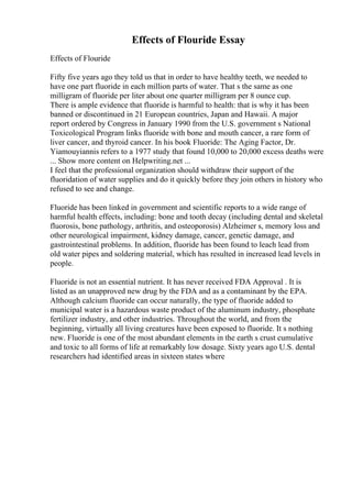 Effects of Flouride Essay
Effects of Flouride
Fifty five years ago they told us that in order to have healthy teeth, we needed to
have one part fluoride in each million parts of water. That s the same as one
milligram of fluoride per liter about one quarter milligram per 8 ounce cup.
There is ample evidence that fluoride is harmful to health: that is why it has been
banned or discontinued in 21 European countries, Japan and Hawaii. A major
report ordered by Congress in January 1990 from the U.S. government s National
Toxicological Program links fluoride with bone and mouth cancer, a rare form of
liver cancer, and thyroid cancer. In his book Fluoride: The Aging Factor, Dr.
Yiamouyiannis refers to a 1977 study that found 10,000 to 20,000 excess deaths were
... Show more content on Helpwriting.net ...
I feel that the professional organization should withdraw their support of the
fluoridation of water supplies and do it quickly before they join others in history who
refused to see and change.
Fluoride has been linked in government and scientific reports to a wide range of
harmful health effects, including: bone and tooth decay (including dental and skeletal
fluorosis, bone pathology, arthritis, and osteoporosis) Alzheimer s, memory loss and
other neurological impairment, kidney damage, cancer, genetic damage, and
gastrointestinal problems. In addition, fluoride has been found to leach lead from
old water pipes and soldering material, which has resulted in increased lead levels in
people.
Fluoride is not an essential nutrient. It has never received FDA Approval . It is
listed as an unapproved new drug by the FDA and as a contaminant by the EPA.
Although calcium fluoride can occur naturally, the type of fluoride added to
municipal water is a hazardous waste product of the aluminum industry, phosphate
fertilizer industry, and other industries. Throughout the world, and from the
beginning, virtually all living creatures have been exposed to fluoride. It s nothing
new. Fluoride is one of the most abundant elements in the earth s crust cumulative
and toxic to all forms of life at remarkably low dosage. Sixty years ago U.S. dental
researchers had identified areas in sixteen states where
 