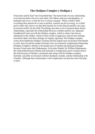 The Oedipus Complex ( Oedipus )
It has been said by Karl Taro Greenfield that: The harsh truth of every relationship,
even between those who love each other, like fathers and sons and daughters, or
husbands and wives, is that the love is always unequal . When a child is little,
everything their parents do is seen as perfect, a parent can do no wrong. As a child
grows older, they start to see that their parents are in fact flawed and this can cause
an inward conflict for the child. Psychology has done a lot of research about family
relationships, especially the relationship between a mother and her son. Sigmund
Freudhimself came up with the Oedipus complex, which is when a boy has an
attachment to the mother, which in turns results in aggressive and envious feelings
toward the father and these feelings are largely repressed. The Oedipus complex
comes from Sophocles Oedipus Tyrannus but has largely been associated with Hamlet
as well, since he and his mother Gertrude, have an extremely complicated relationship
(Oedipus Complex). Hamlet is the predecessor of modern psychological thought
because Freud came after Shakespeare. In the play Hamlet, by William Shakespeare,
the relationship between Hamlet and Gertrude is complicated, and it is hard to know
the truth because of Hamlet s emotional state along with his Oedipus complex,
Gertrude s possible involvement with her husband s murder, and her relationship with
Claudius. Although their relationship is still complicated, towards the end of the play
it starts
 