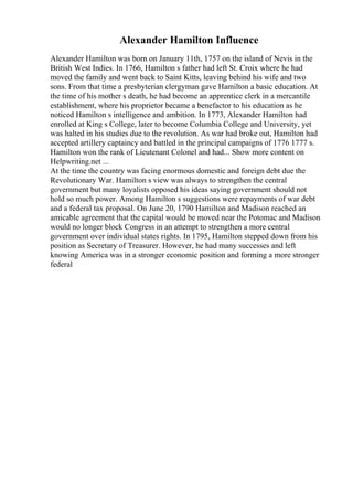 Alexander Hamilton Influence
Alexander Hamilton was born on January 11th, 1757 on the island of Nevis in the
British West Indies. In 1766, Hamilton s father had left St. Croix where he had
moved the family and went back to Saint Kitts, leaving behind his wife and two
sons. From that time a presbyterian clergyman gave Hamilton a basic education. At
the time of his mother s death, he had become an apprentice clerk in a mercantile
establishment, where his proprietor became a benefactor to his education as he
noticed Hamilton s intelligence and ambition. In 1773, Alexander Hamilton had
enrolled at King s College, later to become Columbia College and University, yet
was halted in his studies due to the revolution. As war had broke out, Hamilton had
accepted artillery captaincy and battled in the principal campaigns of 1776 1777 s.
Hamilton won the rank of Lieutenant Colonel and had... Show more content on
Helpwriting.net ...
At the time the country was facing enormous domestic and foreign debt due the
Revolutionary War. Hamilton s view was always to strengthen the central
government but many loyalists opposed his ideas saying government should not
hold so much power. Among Hamilton s suggestions were repayments of war debt
and a federal tax proposal. On June 20, 1790 Hamilton and Madison reached an
amicable agreement that the capital would be moved near the Potomac and Madison
would no longer block Congress in an attempt to strengthen a more central
government over individual states rights. In 1795, Hamilton stepped down from his
position as Secretary of Treasurer. However, he had many successes and left
knowing America was in a stronger economic position and forming a more stronger
federal
 