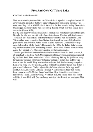 Pros And Cons Of Tulare Lake
Can This Lake Be Restored?
Now known as the phantom lake, the Tulare Lake is a perfect example of one of all
environmental casualties that have occured because of mining and farming. This
once incredibly rich in wildlife lake is located in the San Joaquin Valley. West of the
Mississippi, the Tulare Lake was once so big it could stretch over 690 square miles
across the Central Valley.
Fed by four major rivers and a handful of smaller ones with headwaters in the Sierra
Nevada, the lake was once 60 miles from tip to tip and 36 miles wide in the center.
Thousands of Yokut Indians and other tribes lived in this rich environment (The
Tribune).For many centuries, these Native Americans lived peacefully along its
great shores and abundant waters full of fish and waterfowl (San Francisco Bay
Area Independent Media Center). However in the 1930s, the Tulare Lake became
dry due to dams that were installed by farmers. When these farmers installed these
dams, they choked of ... Show more content on Helpwriting.net ...
The real question here however is why these dams were installed. Well you see, it
all goes back to the Gold Rush. Most accounts of the environmental damage caused
by the Gold Rush focus on the direct effects of mining. During the gold rush, many
farmers saw the open opportunity to take advantage of miners that had traveled
from across the world. They increased the value of their food to outrageous prices.
Eggs were being sold for a dollar. A slice of bread was another dollar, two dollars if
you wanted it buttered. Today, adjusted for inflation, that one dollar egg would
cost $30.30 (An Eccentric Culinary History). A skilled mason back then would
have earned about $1.75 for a day of hard labor. How does this connect to the
reason why Tulare Lake is now dry? Well back then, the Tulare Basin was full of
wildlife. It was filled with fish, mollusks, waterfowl, turtles and sea mammals. This
was
 