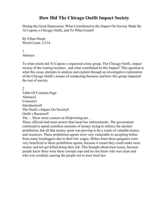 How Did The Chicago Outfit Impact Society
During the Great Depression, What Contributed to the Impact On Society Made By
Al Capone s Chicago Outfit, and To What Extent?
By Ethan Haupt
Word Count: 2,514
1
Abstract
To what extent did Al Capone s organized crime group, The Chicago Outfit, impact
society of the roaring twenties , and what contributed to this Impact? This question is
what this essay attempts to analyze and explain through an investigative exploration
of the Chicago Outfit s means of conducting business and how this group impacted
the rest of society.
2
Table Of Contents Page
Abstract2
Contents3
Introduction4
The Outfit s Impact On Society6
Outfit s Business9
The ... Show more content on Helpwriting.net ...
These officials had more power than local law enforcements. The government
continued to spend countless amounts of money trying to enforce the alcohol
prohibition, but all that money spent was proving to be a waste of valuable money
and resources. These prohibition agents were very vulnerable to accepting bribes
from many bootleggers due to their low wages. Bribes from these gangsters were
very beneficial to these prohibition agents, because it meant they could make more
money and not get killed doing their job. This brought about trust issues, because
people knew there were these corrupt cops and no one knew who was clean and
who was crooked; causing the people not to trust local law
 
