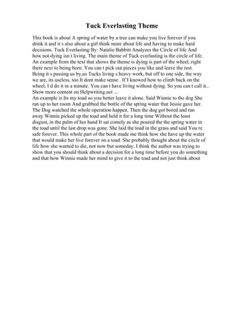 Tuck Everlasting Theme
This book is about A spring of water by a tree can make you live forever if you
drink it and it s also about a girl think more about life and having to make hard
decisions. Tuck Everlasting By: Natalie Babbitt Analyzes the Circle of life And
how not dying isn t living. The main theme of Tuck everlasting is the circle of life.
An example from the text that shows the theme is dying is part of the wheel, right
there next to being born. You can t pick out pieces you like and leave the rest.
Being it s passing us by,us Tucks living s heavy work, but off to one side, the way
we are, its useless, too.It dont make sense . If I knowed how to climb back on the
wheel, I d do it in a minute. You can t have living without dying. So you can t call it...
Show more content on Helpwriting.net ...
An example is Its my toad so you better leave it alone. Said Winnie to the dog She
ran up to her room And grabbed the bottle of the spring water that Jessie gave her.
The Dog watched the whole operation happen. Then the dog got bored and ran
away Winnie picked up the toad and held it for a long time Without the least
disgust, in the palm of her hand It sat comely as she poured the the spring water in
the toad until the last drop was gone. She laid the toad in the grass and said You re
safe forever. This whole part of the book made me think how she have up the water
that would make her live forever on a toad. She probably thought about the circle of
life how she wanted to die, not now but someday. I think the author was trying to
show that you should think about a decision for a long time before you do something
and that how Winnie made her mind to give it to the toad and not just think about
 