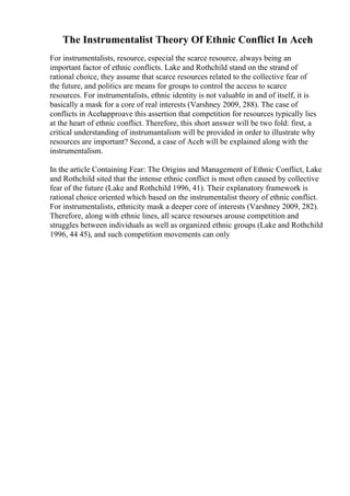 The Instrumentalist Theory Of Ethnic Conflict In Aceh
For instrumentalists, resource, especial the scarce resource, always being an
important factor of ethnic conflicts. Lake and Rothchild stand on the strand of
rational choice, they assume that scarce resources related to the collective fear of
the future, and politics are means for groups to control the access to scarce
resources. For instrumentalists, ethnic identity is not valuable in and of itself, it is
basically a mask for a core of real interests (Varshney 2009, 288). The case of
conflicts in Acehapproave this assertion that competition for resources typically lies
at the heart of ethnic conflict. Therefore, this short answer will be two fold: first, a
critical understanding of instrumantalism will be provided in order to illustrate why
resources are important? Second, a case of Aceh will be explained along with the
instrumentalism.
In the article Containing Fear: The Origins and Management of Ethnic Conflict, Lake
and Rothchild sited that the intense ethnic conflict is most often caused by collective
fear of the future (Lake and Rothchild 1996, 41). Their explanatory framework is
rational choice oriented which based on the instrumentalist theory of ethnic conflict.
For instrumentalists, ethnicity mask a deeper core of interests (Varshney 2009, 282).
Therefore, along with ethnic lines, all scarce resourses arouse competition and
struggles between individuals as well as organized ethnic groups (Lake and Rothchild
1996, 44 45), and such competition movements can only
 