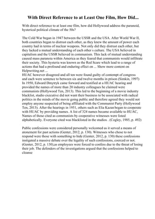 With Direct Reference to at Least One Film, How Did...
With direct reference to at least one film, how did Hollywood address the paranoid,
hysterical political climate of the 50s?
The Cold War began in 1947 between the USSR and the USA. After World War II,
both countries began to distrust each other, as they knew the amount of power each
country had in terms of nuclear weapons. Not only did they distrust each other, but
they lacked a mutual understanding of each other s culture. The USA believed in
capitalism and the USSR believed in communism. This lack of mutual understanding
caused mass paranoia within America as they feared that communists would infiltrate
their society. This hysteria was known as the Red Scare which lead to a range of
actions that had a profound and enduring effect on ... Show more content on
Helpwriting.net ...
HUAC however disagreed and all ten were found guilty of contempt of congress
and each were sentence to between six and twelve months in prison (Simkin, 1997)
In 1950, Edward Dmytryk came forward and testified at a HUAC hearing and
provided the names of more than 20 industry colleagues he claimed were
communists (Hollywood Ten, 2013). This led to the beginning of a movie industry
blacklist, studio executive did not want their business to be associated with radical
politics in the minds of the movie going public and therefore agreed they would not
employ anyone suspected of being affiliated with the Communist Party (Hollywood
Ten, 2013). After the hearings in 1951, others such as Elia Kazanbegan to cooperate
with HUAC by providing names. A list of 324 names became available to HUAC,
Names of those cited as communists by cooperative witnesses were listed
alphabetically. Everyone cited was blacklisted in the studios . (Cogley, 1985, p. 492)
Public confessions were considered personally welcomed as it served a means of
atonement for past actions (Genter, 2012, p. 130). Witnesses who chose to not
respond were those with something to hide (Genter, 2012, p. 130) these confessions
instigated a massive debate over the legality of such confessions, coerced or not.
(Genter, 2012, p. 130),as employees were forced to confess due to the threat of losing
their job. The defenders of the investigations argued that the confessions helped to
cleanse
 