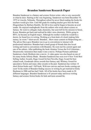 Brandon Sanderson Research Paper
Brandon Sanderson is a fantasy and science fiction writer, who is very successful
in what he does. Starting at the very beginning, Sanderson was born December 19,
1975 in Lincoln, Nebraska. Throughout school he never liked reading the books his
teachers would give him. Until 8th grade his reading teacher gave him the book
Dragonsbane by Barbara Hambly. He fell in love and he began to become an avid
reader. He enjoyed readingbooks from the authors who wrote about science or
fantasy. He went to collegeto study chemistry, but soon left for his mission in Seoul,
Korea. Brandon got back and realized he didn t miss chemistry. While going to
BYU, he became an English major. Although his mother wished he would be a
doctor, he found love in writing. Working at a front desk of a hotel making little
money, he wrote 7 short novels. Brandon... Show more content on Helpwriting.net ...
The advice Dave gave Brandon was to go to conventions to interact with
professional industries. Brandon had a small group of friends that also loved
writing and went to conventions with Brandon. He soon met his current agent and
one of his editors. After publishing the book Alcatraz Versus the Evil Librarians ,
Dreamworks Animation then made it into a movie. Pollopa Pictures published
Sanderson s book Mistborn into a movie. A video game was also based on one of
his many books Infinity Blade . Brandon Sanderson has won over 6 New York Best
Selling Author Awards, Hugo Award for best Novella, Hugo Award for best
related work, Goodreads choice awards best fantasy and, Whitney Award for
speculative fiction and many other awards in the past. Sanderson has written 14
short fiction books and 1 full book. With new movies and new books coming out
soon! In the midst of Brandon finding success in writing he got married to Emily
Bushman in 2006 and has had 3 kids. All of his books have been made in 20
different languages. Brandon Sanderson is 41 present today and loves writing
fantasy and science fiction books for kids and teens around the
 