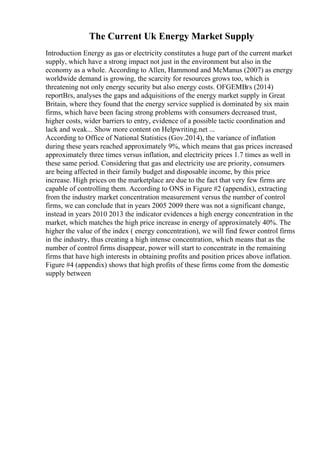 The Current Uk Energy Market Supply
Introduction Energy as gas or electricity constitutes a huge part of the current market
supply, which have a strong impact not just in the environment but also in the
economy as a whole. According to Allen, Hammond and McManus (2007) as energy
worldwide demand is growing, the scarcity for resources grows too, which is
threatening not only energy security but also energy costs. OFGEMВґs (2014)
reportВґs, analyses the gaps and adquisitions of the energy market supply in Great
Britain, where they found that the energy service supplied is dominated by six main
firms, which have been facing strong problems with consumers decreased trust,
higher costs, wider barriers to entry, evidence of a possible tactic coordination and
lack and weak... Show more content on Helpwriting.net ...
According to Office of National Statistics (Gov.2014), the variance of inflation
during these years reached approximately 9%, which means that gas prices increased
approximately three times versus inflation, and electricity prices 1.7 times as well in
these same period. Considering that gas and electricity use are priority, consumers
are being affected in their family budget and disposable income, by this price
increase. High prices on the marketplace are due to the fact that very few firms are
capable of controlling them. According to ONS in Figure #2 (appendix), extracting
from the industry market concentration measurement versus the number of control
firms, we can conclude that in years 2005 2009 there was not a significant change,
instead in years 2010 2013 the indicator evidences a high energy concentration in the
market, which matches the high price increase in energy of approximately 40%. The
higher the value of the index ( energy concentration), we will find fewer control firms
in the industry, thus creating a high intense concentration, which means that as the
number of control firms disappear, power will start to concentrate in the remaining
firms that have high interests in obtaining profits and position prices above inflation.
Figure #4 (appendix) shows that high profits of these firms come from the domestic
supply between
 