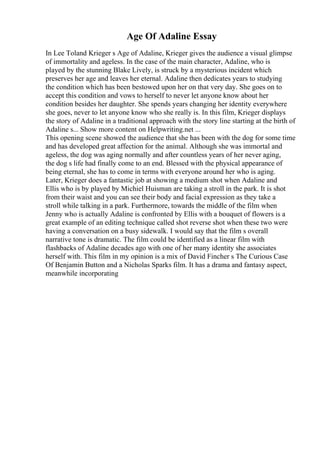 Age Of Adaline Essay
In Lee Toland Krieger s Age of Adaline, Krieger gives the audience a visual glimpse
of immortality and ageless. In the case of the main character, Adaline, who is
played by the stunning Blake Lively, is struck by a mysterious incident which
preserves her age and leaves her eternal. Adaline then dedicates years to studying
the condition which has been bestowed upon her on that very day. She goes on to
accept this condition and vows to herself to never let anyone know about her
condition besides her daughter. She spends years changing her identity everywhere
she goes, never to let anyone know who she really is. In this film, Krieger displays
the story of Adaline in a traditional approach with the story line starting at the birth of
Adaline s... Show more content on Helpwriting.net ...
This opening scene showed the audience that she has been with the dog for some time
and has developed great affection for the animal. Although she was immortal and
ageless, the dog was aging normally and after countless years of her never aging,
the dog s life had finally come to an end. Blessed with the physical appearance of
being eternal, she has to come in terms with everyone around her who is aging.
Later, Krieger does a fantastic job at showing a medium shot when Adaline and
Ellis who is by played by Michiel Huisman are taking a stroll in the park. It is shot
from their waist and you can see their body and facial expression as they take a
stroll while talking in a park. Furthermore, towards the middle of the film when
Jenny who is actually Adaline is confronted by Ellis with a bouquet of flowers is a
great example of an editing technique called shot reverse shot when these two were
having a conversation on a busy sidewalk. I would say that the film s overall
narrative tone is dramatic. The film could be identified as a linear film with
flashbacks of Adaline decades ago with one of her many identity she associates
herself with. This film in my opinion is a mix of David Fincher s The Curious Case
Of Benjamin Button and a Nicholas Sparks film. It has a drama and fantasy aspect,
meanwhile incorporating
 