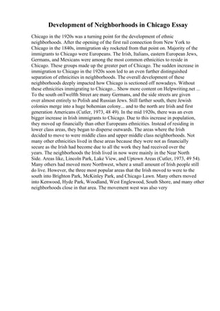 Development of Neighborhoods in Chicago Essay
Chicago in the 1920s was a turning point for the development of ethnic
neighborhoods. After the opening of the first rail connection from New York to
Chicago in the 1840s, immigration sky rocketed from that point on. Majority of the
immigrants to Chicago were Europeans. The Irish, Italians, eastern European Jews,
Germans, and Mexicans were among the most common ethnicities to reside in
Chicago. These groups made up the greater part of Chicago. The sudden increase in
immigration to Chicago in the 1920s soon led to an even further distinguished
separation of ethnicities in neighborhoods. The overall development of these
neighborhoods deeply impacted how Chicago is sectioned off nowadays. Without
these ethnicities immigrating to Chicago... Show more content on Helpwriting.net ...
To the south onTwelfth Street are many Germans, and the side streets are given
over almost entirely to Polish and Russian Jews. Still farther south, there Jewish
colonies merge into a huge bohemian colony... and to the north are Irish and first
generation Americans (Cutler, 1973, 48 49). In the mid 1920s, there was an even
bigger increase in Irish immigrants to Chicago. Due to this increase in population,
they moved up financially than other Europeans ethnicities. Instead of residing in
lower class areas, they began to disperse outwards. The areas where the Irish
decided to move to were middle class and upper middle class neighborhoods. Not
many other ethnicities lived in these areas because they were not as financially
secure as the Irish had become due to all the work they had received over the
years. The neighborhoods the Irish lived in now were mainly in the Near North
Side. Areas like, Lincoln Park, Lake View, and Uptown Areas (Cutler, 1973, 49 54).
Many others had moved more Northwest, where a small amount of Irish people still
do live. However, the three most popular areas that the Irish moved to were to the
south into Brighton Park, McKinley Park, and Chicago Lawn. Many others moved
into Kenwood, Hyde Park, Woodland, West Englewood, South Shore, and many other
neighborhoods close in that area. The movement west was also very
 