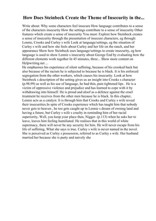 How Does Steinbeck Create the Theme of Insecurity in the...
Write about: Why some characters feel insecure How language contributes to a sense
of the characters insecurity How the settings contribute to a sense of insecurity Other
features which create a sense of insecurity You must: Explore how Steinbeck creates
a sense of insecurity through the presentation of insecure characters, eg through:
Lennie, Crooks and Curley s wife Look at language/settings, eg the situation of
Curley s wife and how she feels about Curley and her life on the ranch, and her
appearance Show how Steinbeck uses language/settings to create insecurity, eg how
language is used to show Lennie s insecurity about George End by evaluating how the
different elements work together In 45 minutes, three... Show more content on
Helpwriting.net ...
He emphasises his experience of silent suffering, because of his crooked back but
also because of the racism he is subjected to because he is black. It is his enforced
segregation from the other workers, which causes his insecurity. Look at how
Steinbeck s description of the setting gives us an insight into Crooks s character
(p.98,99) as well as his use of language, he had thin, pain tightened lips . He is a
victim of oppressive violence and prejudice and has learned to cope with it by
withdrawing into himself. He is proud and aloof as a defence against the cruel
treatment he receives from the other men because he is black. In this chapter,
Lennie acts as a catalyst. It is through him that Crooks and Curley s wife reveal
their insecurities.In spite of Crooks experience which has taught him that nobody
never gets to heaven , he too gets caught up in Lennie s dream of owning land and
having a future, but Curley s wife s cruelty in reminding him of her racial
superiority, Well, you keep your place then, Nigger. (p.113) when he asks her to
leave, leaves him feeling humiliated. He realises that in this world of white
supremacy, there will never be any security for him. He will never escape from his
life of suffering, What she says is true. Curley s wife is never named in the novel.
She is perceived as Curley s possession, referred to as Curley s wife. Her husband
married her because she is purty and naively she
 
