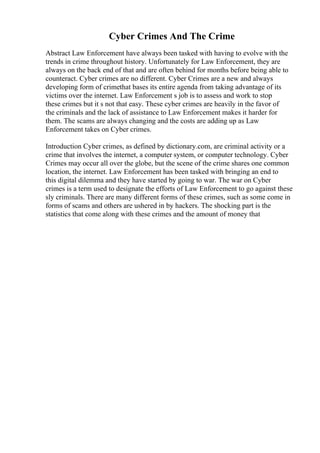Cyber Crimes And The Crime
Abstract Law Enforcement have always been tasked with having to evolve with the
trends in crime throughout history. Unfortunately for Law Enforcement, they are
always on the back end of that and are often behind for months before being able to
counteract. Cyber crimes are no different. Cyber Crimes are a new and always
developing form of crimethat bases its entire agenda from taking advantage of its
victims over the internet. Law Enforcement s job is to assess and work to stop
these crimes but it s not that easy. These cyber crimes are heavily in the favor of
the criminals and the lack of assistance to Law Enforcement makes it harder for
them. The scams are always changing and the costs are adding up as Law
Enforcement takes on Cyber crimes.
Introduction Cyber crimes, as defined by dictionary.com, are criminal activity or a
crime that involves the internet, a computer system, or computer technology. Cyber
Crimes may occur all over the globe, but the scene of the crime shares one common
location, the internet. Law Enforcement has been tasked with bringing an end to
this digital dilemma and they have started by going to war. The war on Cyber
crimes is a term used to designate the efforts of Law Enforcement to go against these
sly criminals. There are many different forms of these crimes, such as some come in
forms of scams and others are ushered in by hackers. The shocking part is the
statistics that come along with these crimes and the amount of money that
 