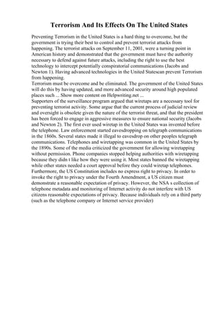 Terrorism And Its Effects On The United States
Preventing Terrorism in the United States is a hard thing to overcome, but the
government is trying their best to control and prevent terrorist attacks from
happening. The terrorist attacks on September 11, 2001, were a turning point in
American history and demonstrated that the government must have the authority
necessary to defend against future attacks, including the right to use the best
technology to intercept potentially conspiratorial communications (Jacobs and
Newton 1). Having advanced technologies in the United Statescan prevent Terrorism
from happening.
Terrorism must be overcome and be eliminated. The government of the United States
will do this by having updated, and more advanced security around high populated
places such ... Show more content on Helpwriting.net ...
Supporters of the surveillance program argued that wiretaps are a necessary tool for
preventing terrorist activity. Some argue that the current process of judicial review
and oversight is obsolete given the nature of the terrorist threat, and that the president
has been forced to engage in aggressive measures to ensure national security (Jacobs
and Newton 2). The first ever used wiretap in the United States was invented before
the telephone. Law enforcement started eavesdropping on telegraph communications
in the 1860s. Several states made it illegal to eavesdrop on other peoples telegraph
communications. Telephones and wiretapping was common in the United States by
the 1890s. Some of the media criticized the government for allowing wiretapping
without permission. Phone companies stopped helping authorities with wiretapping
because they didn t like how they were using it. Most states banned the wiretapping
while other states needed a court approval before they could wiretap telephones.
Furthermore, the US Constitution includes no express right to privacy. In order to
invoke the right to privacy under the Fourth Amendment, a US citizen must
demonstrate a reasonable expectation of privacy. However, the NSA s collection of
telephone metadata and monitoring of Internet activity do not interfere with US
citizens reasonable expectations of privacy. Because individuals rely on a third party
(such as the telephone company or Internet service provider)
 