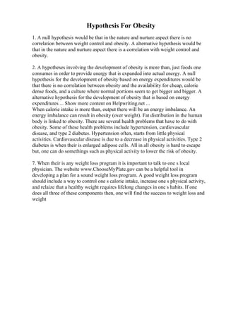Hypothesis For Obesity
1. A null hypothesis would be that in the nature and nurture aspect there is no
correlation between weight control and obesity. A alternative hypothesis would be
that in the nature and nurture aspect there is a correlation with weight control and
obesity.
2. A hypotheses involving the development of obesity is more than, just foods one
consumes in order to provide energy that is expanded into actual energy. A null
hypothesis for the development of obesity based on energy expenditures would be
that there is no correlation between obesity and the availability for cheap, calorie
dense foods, and a culture where normal portions seem to get bigger and bigger. A
alternative hypothesis for the development of obesity that is based on energy
expenditures ... Show more content on Helpwriting.net ...
When calorie intake is more than, output there will be an energy imbalance. An
energy imbalance can result in obesity (over weight). Fat distribution in the human
body is linked to obesity. There are several health problems that have to do with
obesity. Some of these health problems include hypertension, cardiovascular
disease, and type 2 diabetes. Hypertension often, starts from little physical
activities. Cardiovascular disease is due to a decrease in physical activities. Type 2
diabetes is when their is enlarged adipose cells. All in all obesity is hard to escape
but, one can do somethings such as physical activity to lower the risk of obesity.
7. When their is any weight loss program it is important to talk to one s local
physician. The website www.ChooseMyPlate.gov can be a helpful tool in
developing a plan for a sound weight loss program. A good weight loss program
should include a way to control one s calorie intake, increase one s physical activity,
and relaize that a healthy weight requires lifelong changes in one s habits. If one
does all three of these components then, one will find the success to weight loss and
weight
 