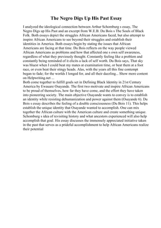 The Negro Digs Up His Past Essay
I analyzed the ideological connection between Arthur Schomburg s essay, The
Negro Digs up His Past and an excerpt from W.E.B. Du Bois s The Souls of Black
Folk. Both essays depict the struggles African Americans faced, but also attempt to
inspire African Americans to see beyond their struggles and establish their
identities in America. Both essays begin by stating the issues that African
Americans are facing at that time. Du Bois reflects on the way people viewed
African Americans as problems and how that affected one s own self awareness,
regardless of what they previously thought. Constantly feeling like a problem and
constantly being reminded of it elicits a lack of self worth. Du Bois says, That sky
was bluest when I could beat my mates at examination time, or beat them at a foot
race, or even beat their stingy heads. Alas, with the years all this fine contempt
began to fade; for the worlds I longed for, and all their dazzling... Show more content
on Helpwriting.net ...
Both come together to fulfill goals set in Defining Black Identity in 21st Century
America by Ewauare Osayande. The first two motivate and inspire African Americans
to be proud of themselves, how far they have come, and the effort they have taken
into pioneering society. The main objective Osayande wants to convey is to establish
an identity while resisting dehumanization and power against them (Osayande 6). Du
Bois s essay describes the feeling of a double consciousness (Du Bois 11). This helps
establish the unique identity that Osayande wanted to accomplish. One can mix
together the African culture with the American culture and create something unique.
Schomburg s idea of revisiting history and what ancestors experienced will also help
accomplish that goal. His essay discusses the immensely appreciated initiative taken
in the past that serves as a prideful accomplishment to help African Americans realize
their potential
 