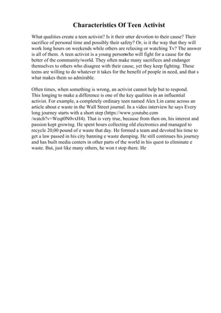 Characteristics Of Teen Activist
What qualities create a teen activist? Is it their utter devotion to their cause? Their
sacrifice of personal time and possibly their safety? Or, is it the way that they will
work long hours on weekends while others are relaxing or watching Tv? The answer
is all of them. A teen activist is a young personwho will fight for a cause for the
better of the community/world. They often make many sacrifices and endanger
themselves to others who disagree with their cause, yet they keep fighting. These
teens are willing to do whatever it takes for the benefit of people in need, and that s
what makes them so admirable.
Often times, when something is wrong, an activist cannot help but to respond.
This longing to make a difference is one of the key qualities in an influential
activist. For example, a completely ordinary teen named Alex Lin came across an
article about e waste in the Wall Street journal. In a video interview he says Every
long journey starts with a short step (https://www.youtube.com
/watch?v=Weqt0N0vxH4). That is very true, because from then on, his interest and
passion kept growing. He spent hours collecting old electronics and managed to
recycle 20,00 pound of e waste that day. He formed a team and devoted his time to
get a law passed in his city banning e waste dumping. He still continues his journey
and has built media centers in other parts of the world in his quest to eliminate e
waste. But, just like many others, he won t stop there. He
 