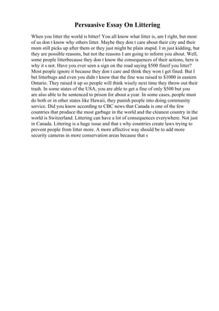 Persuasive Essay On Littering
When you litter the world is bitter! You all know what litter is, am I right, but most
of us don t know why others litter. Maybe they don t care about their city and their
mom still picks up after them or they just might be plain stupid. I m just kidding, but
they are possible reasons, but not the reasons I am going to inform you about. Well,
some people litterbecause they don t know the consequences of their actions, here is
why it s not. Have you ever seen a sign on the road saying $500 fineif you litter?
Most people ignore it because they don t care and think they won t get fined. But I
bet litterbugs and even you didn t know that the fine was raised to $1000 in eastern
Ontario. They raised it up so people will think wisely next time they throw out their
trash. In some states of the USA, you are able to get a fine of only $500 but you
are also able to be sentenced to prison for about a year. In some cases, people must
do both or in other states like Hawaii, they punish people into doing community
service. Did you know according to CBC news that Canada is one of the few
countries that produce the most garbage in the world and the cleanest country in the
world is Switzerland. Littering can have a lot of consequences everywhere. Not just
in Canada. Littering is a huge issue and that s why countries create laws trying to
prevent people from litter more. A more affective way should be to add more
security cameras in more conservation areas because that s
 