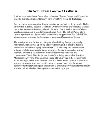 The New Orleans Conceived Craftsman
It s four years since Frank Ocean s last collection, Channel Orange, and 13 months
since he guaranteed the postliminary, Boys Don t Cry, would be discharged.
In a time when numerous significant specialists are productive , for example, Drake
or universal Rihanna, BeyoncГ© the New Orleans conceived craftsman has taken as
much time as is needed and stayed under the radar. Past a modest bunch of visitor
vocal appearances, an a capella track on Kanye West s The Life of Pablo, a two
minute representation of tune called Memrise and an appearance in a Calvin Klein
advertisement, next to no has been seen or gotten notification from Ocean.
The anticipation was broken on 1 August, when baffling footage purportedly
recorded in 2015 showed up on the site boysdontcry.co. For about 48 hours, a
camera was settled on a highly contrasting CCTV like setup that demonstrated
within a void stockroom and a line of apparatus. We saw a substantial heap of
speakers, potentially taken from an establishment by the craftsman and
companion of Ocean Tom Sachs, that is as of now being appeared at Brooklyn
Museum in New York. On occasion, a figure later uncovered to be Ocean would
arrive and begin to cut, bore and sand boards of wood. These pictures would circle,
and once in a while new camera points were presented. Yet, once the viewer
acknowledged there was no peak or plot turn to come unless you consider the minute
when he quickly checked his telephone a true to life highlight
 