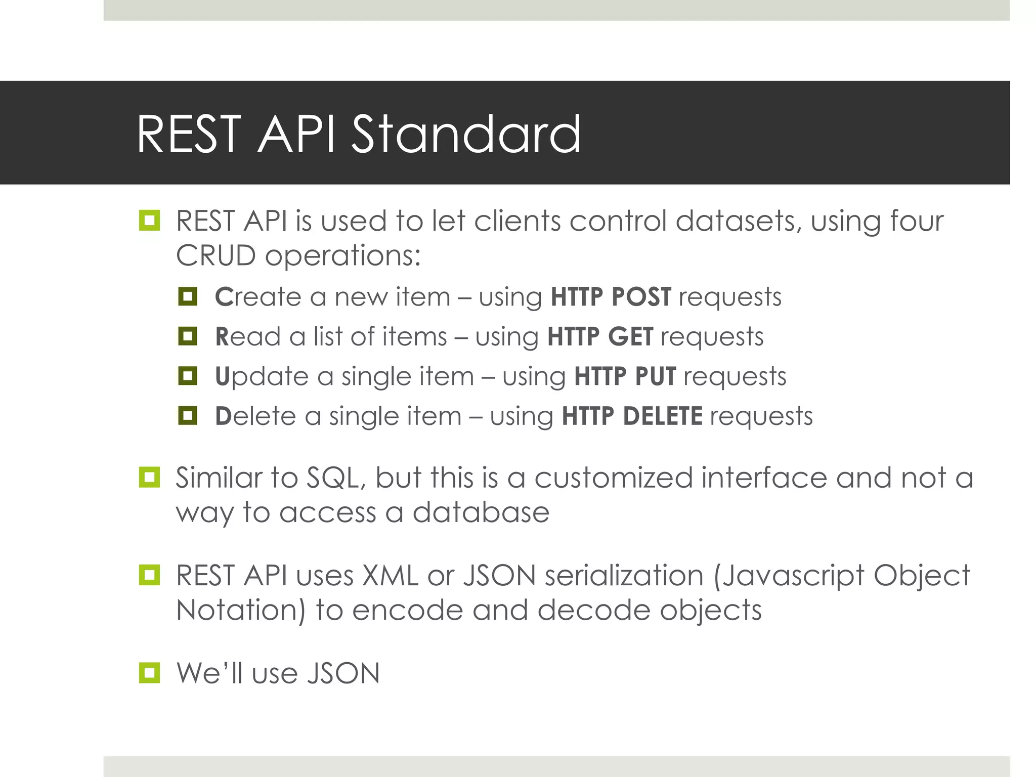 REST API Standard
 REST API is used to let clients control datasets, using four
  CRUD operations:
    Create a new item – using HTTP POST requests
    Read a list of items – using HTTP GET requests
    Update a single item – using HTTP PUT requests
    Delete a single item – using HTTP DELETE requests

 Similar to SQL, but this is a customized interface and not a
  way to access a database

 REST API uses XML or JSON serialization (Javascript Object
  Notation) to encode and decode objects

 We’ll use JSON
 