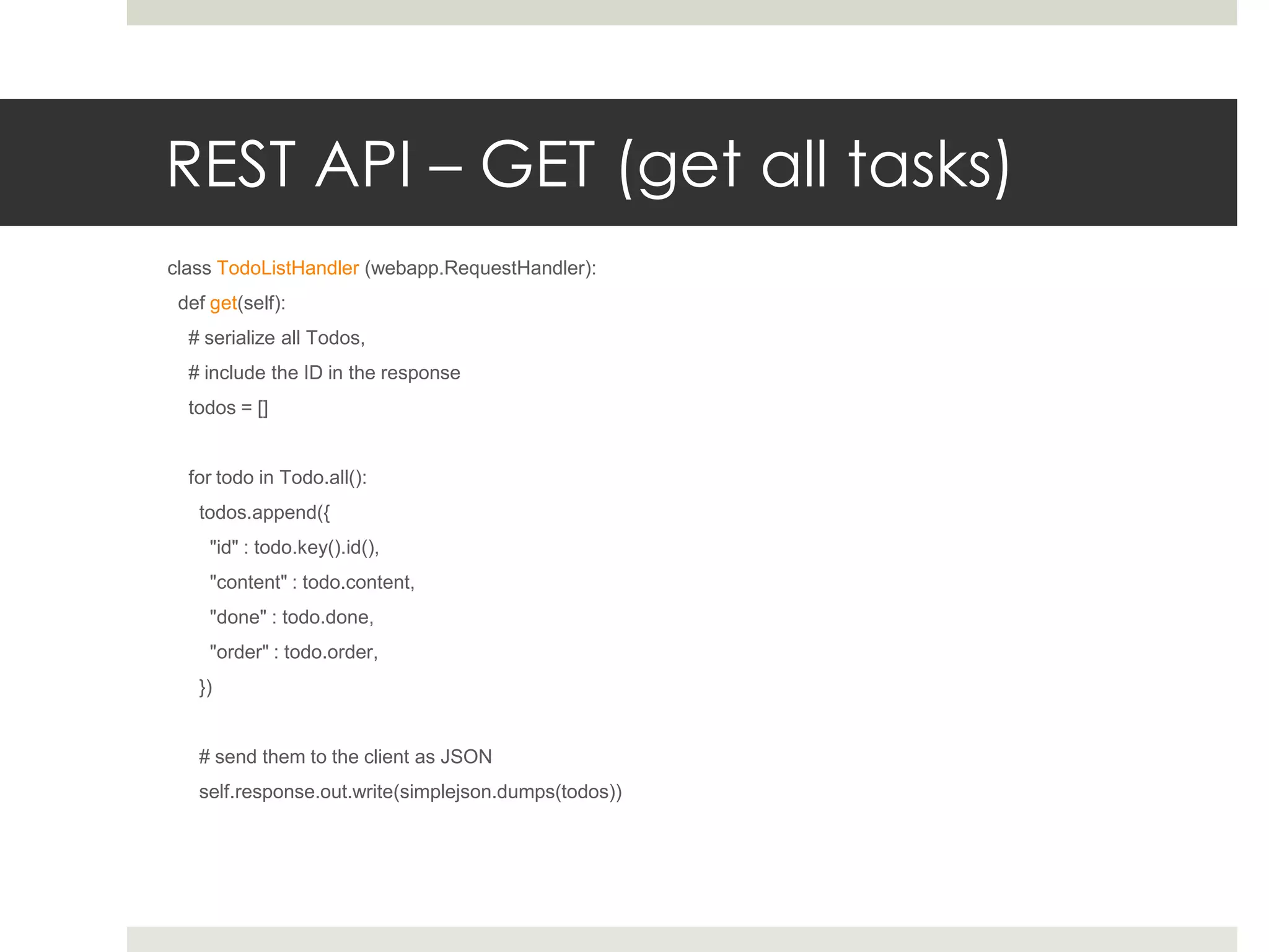 REST API – GET (get all tasks)
class TodoListHandler (webapp.RequestHandler):
 def get(self):
  # serialize all Todos,
  # include the ID in the response
  todos = []


  for todo in Todo.all():
   todos.append({
     "id" : todo.key().id(),
     "content" : todo.content,
     "done" : todo.done,
     "order" : todo.order,
   })


   # send them to the client as JSON
   self.response.out.write(simplejson.dumps(todos))
 