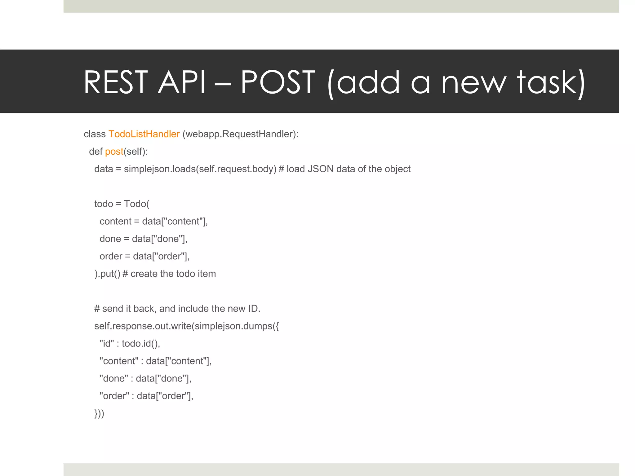 REST API – POST (add a new task)
class TodoListHandler (webapp.RequestHandler):
 def post(self):
  data = simplejson.loads(self.request.body) # load JSON data of the object


  todo = Todo(
   content = data["content"],
   done = data["done"],
   order = data["order"],
  ).put() # create the todo item


  # send it back, and include the new ID.
  self.response.out.write(simplejson.dumps({
   "id" : todo.id(),
   "content" : data["content"],
   "done" : data["done"],
   "order" : data["order"],
  }))
 