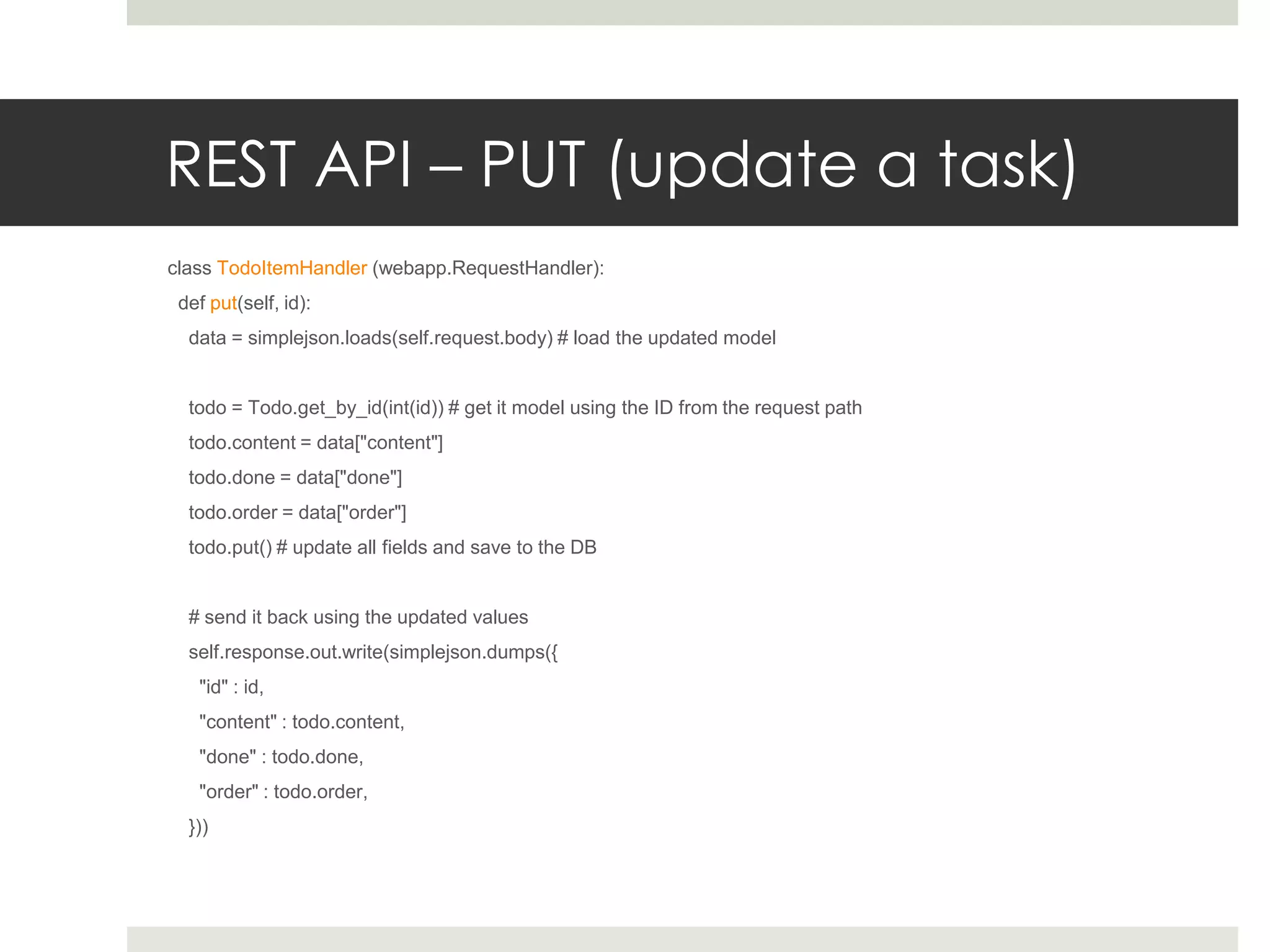 REST API – PUT (update a task)
class TodoItemHandler (webapp.RequestHandler):
 def put(self, id):
  data = simplejson.loads(self.request.body) # load the updated model


  todo = Todo.get_by_id(int(id)) # get it model using the ID from the request path
  todo.content = data["content"]
  todo.done = data["done"]
  todo.order = data["order"]
  todo.put() # update all fields and save to the DB


  # send it back using the updated values
  self.response.out.write(simplejson.dumps({
   "id" : id,
   "content" : todo.content,
   "done" : todo.done,
   "order" : todo.order,
  }))
 