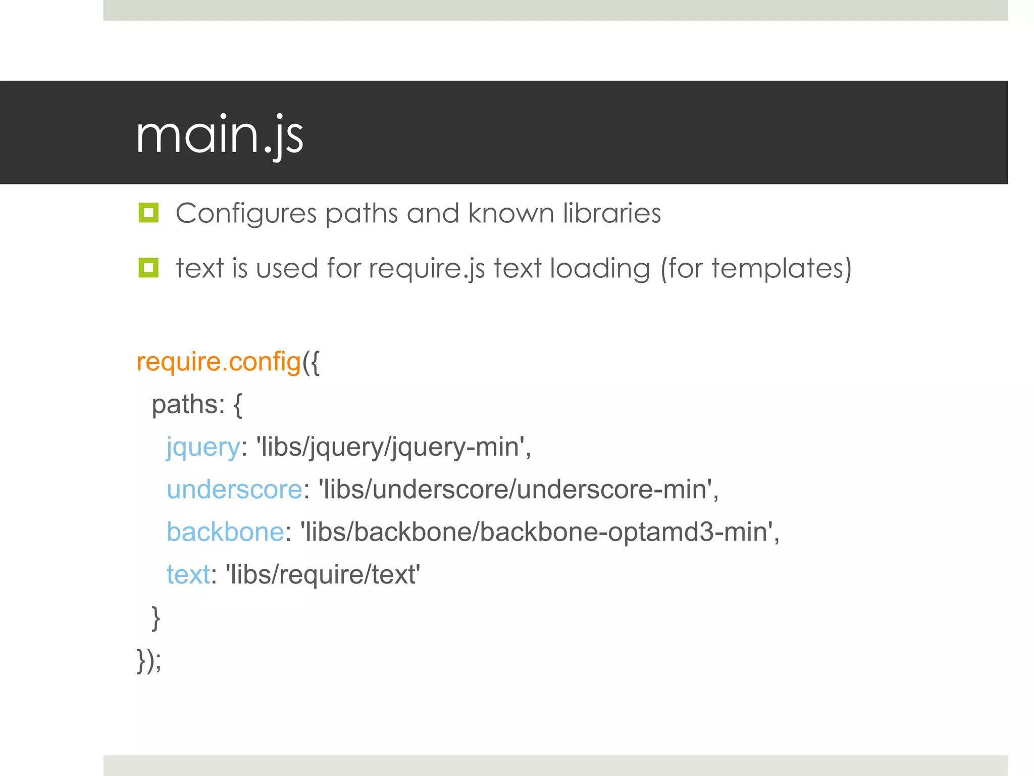 main.js
 Configures paths and known libraries

 text is used for require.js text loading (for templates)


require.config({
 paths: {
      jquery: 'libs/jquery/jquery-min',
      underscore: 'libs/underscore/underscore-min',
      backbone: 'libs/backbone/backbone-optamd3-min',
      text: 'libs/require/text'
 }
});
 
