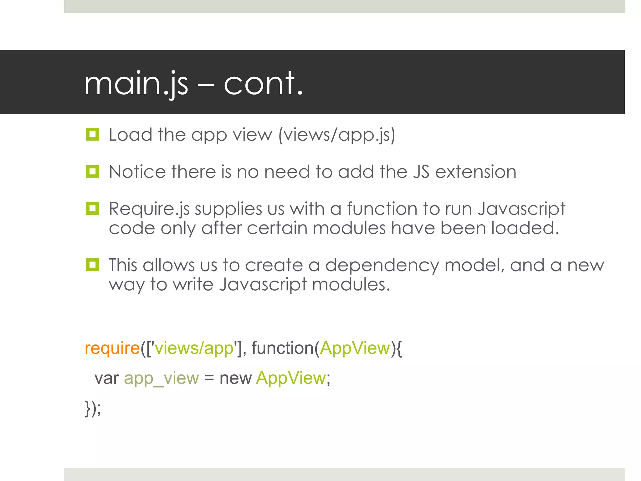 main.js – cont.
 Load the app view (views/app.js)

 Notice there is no need to add the JS extension

 Require.js supplies us with a function to run Javascript
  code only after certain modules have been loaded.

 This allows us to create a dependency model, and a new
  way to write Javascript modules.


require(['views/app'], function(AppView){
 var app_view = new AppView;
});
 
