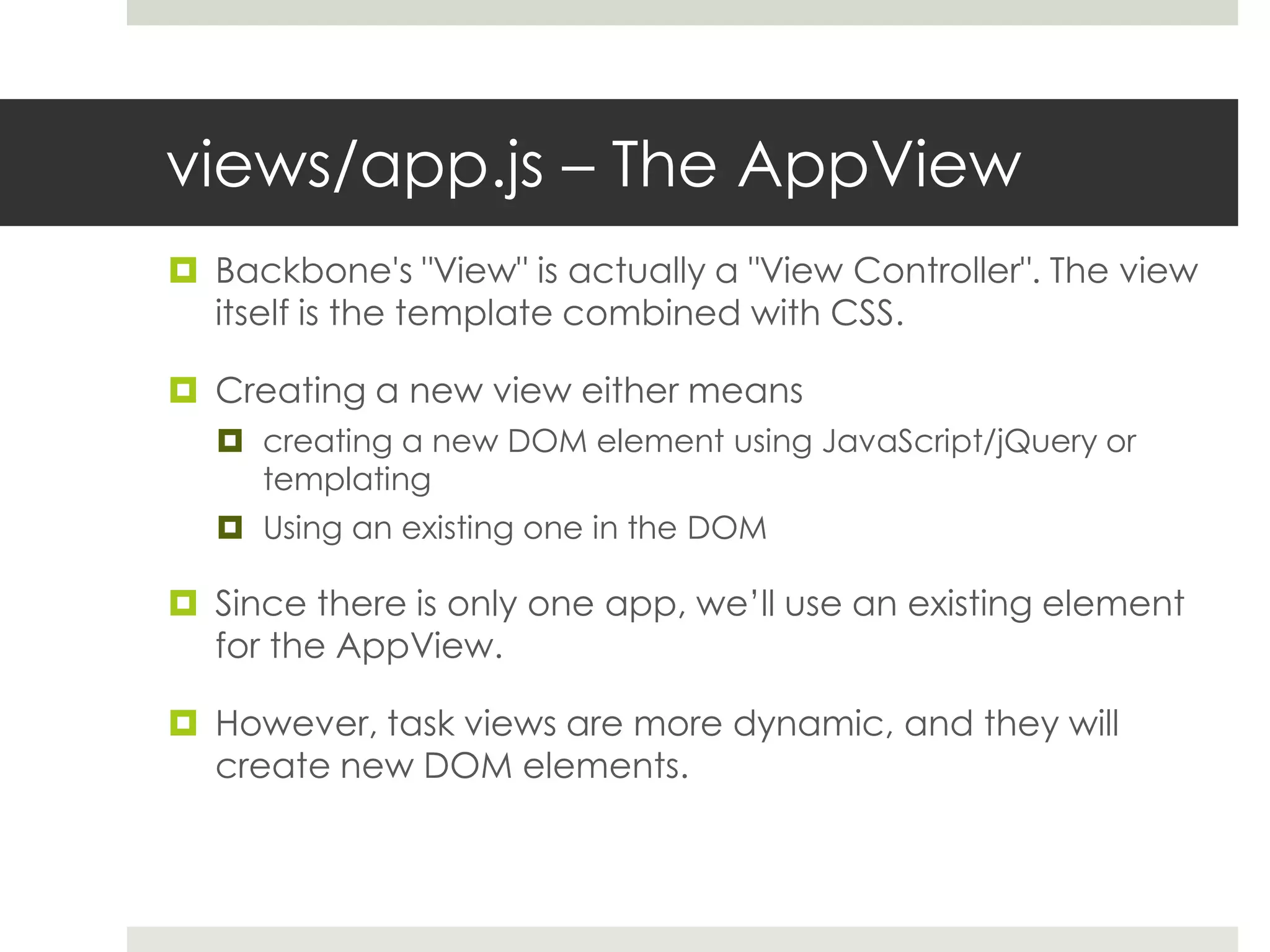 views/app.js – The AppView
 Backbone's "View" is actually a "View Controller". The view
  itself is the template combined with CSS.

 Creating a new view either means
   creating a new DOM element using JavaScript/jQuery or
    templating
   Using an existing one in the DOM

 Since there is only one app, we’ll use an existing element
  for the AppView.

 However, task views are more dynamic, and they will
  create new DOM elements.
 