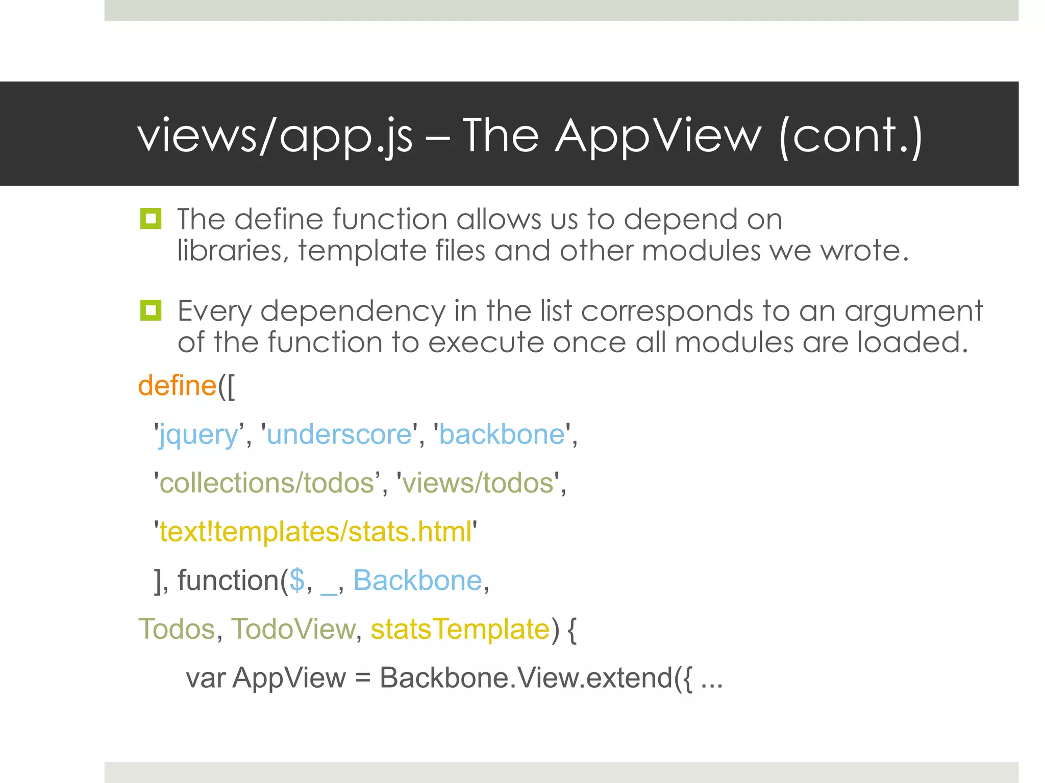 views/app.js – The AppView (cont.)
 The define function allows us to depend on
  libraries, template files and other modules we wrote.

 Every dependency in the list corresponds to an argument
   of the function to execute once all modules are loaded.
define([
 'jquery’, 'underscore', 'backbone',
 'collections/todos’, 'views/todos',
 'text!templates/stats.html'
 ], function($, _, Backbone,
Todos, TodoView, statsTemplate) {
   var AppView = Backbone.View.extend({ ...
 