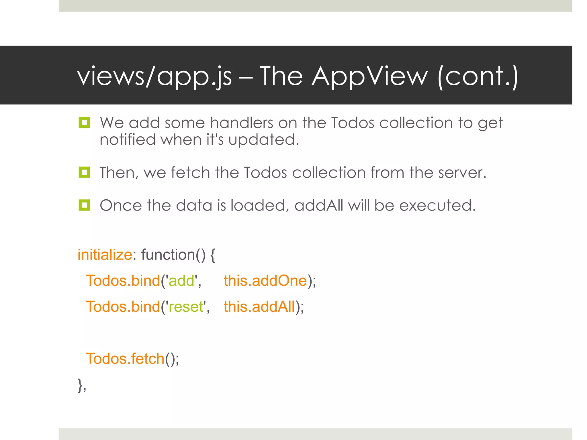 views/app.js – The AppView (cont.)
 We add some handlers on the Todos collection to get
  notified when it's updated.

 Then, we fetch the Todos collection from the server.

 Once the data is loaded, addAll will be executed.


initialize: function() {
 Todos.bind('add',         this.addOne);
 Todos.bind('reset', this.addAll);


 Todos.fetch();
},
 