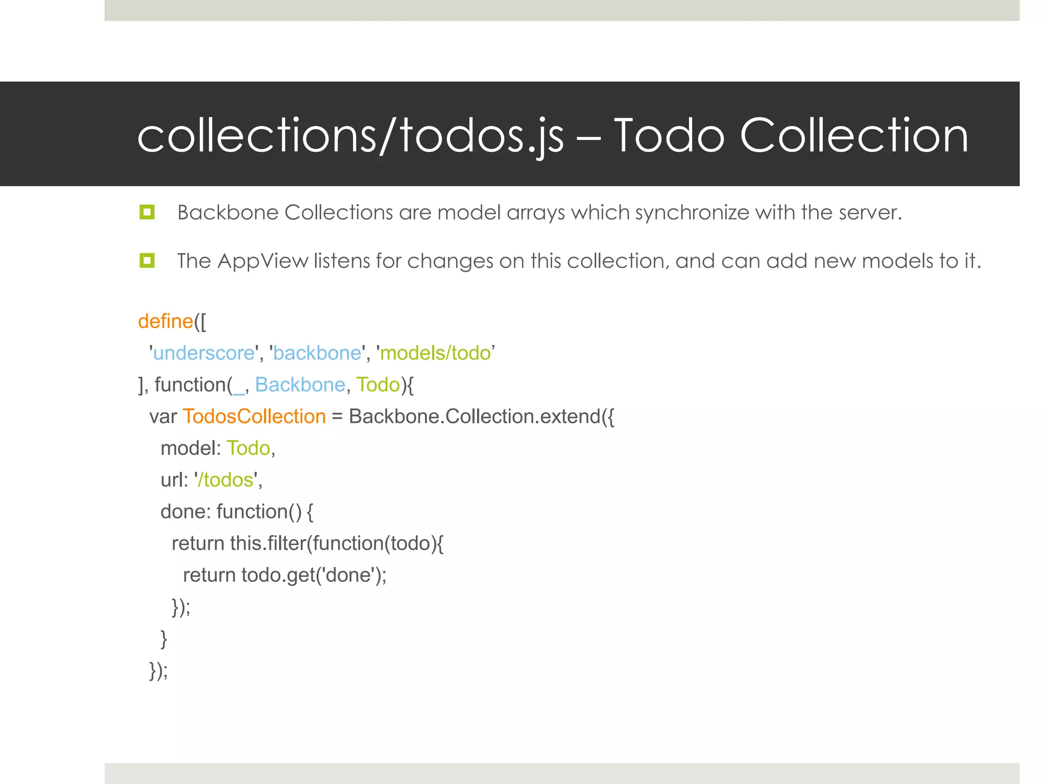 collections/todos.js – Todo Collection
       Backbone Collections are model arrays which synchronize with the server.

       The AppView listens for changes on this collection, and can add new models to it.

define([
 'underscore', 'backbone', 'models/todo’
], function(_, Backbone, Todo){
 var TodosCollection = Backbone.Collection.extend({
    model: Todo,
    url: '/todos',
    done: function() {
        return this.filter(function(todo){
         return todo.get('done');
        });
    }
 });
 