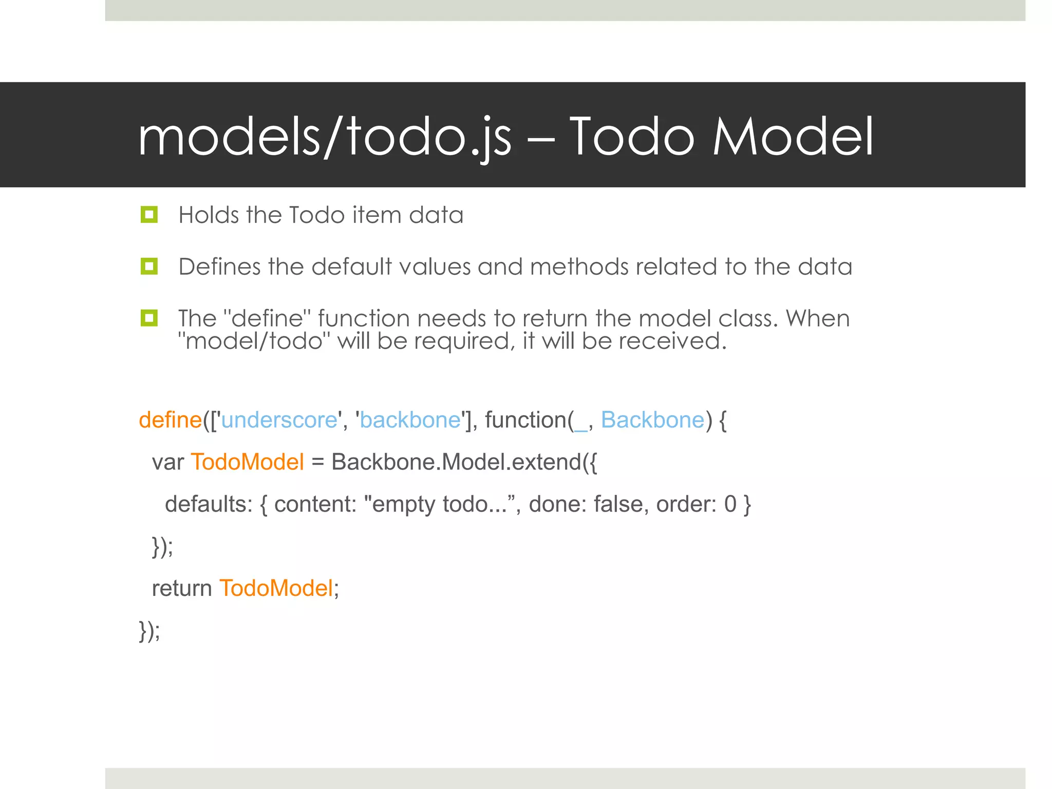 models/todo.js – Todo Model
 Holds the Todo item data

 Defines the default values and methods related to the data

 The "define" function needs to return the model class. When
  "model/todo" will be required, it will be received.


define(['underscore', 'backbone'], function(_, Backbone) {
 var TodoModel = Backbone.Model.extend({
      defaults: { content: "empty todo...”, done: false, order: 0 }
 });
 return TodoModel;
});
 
