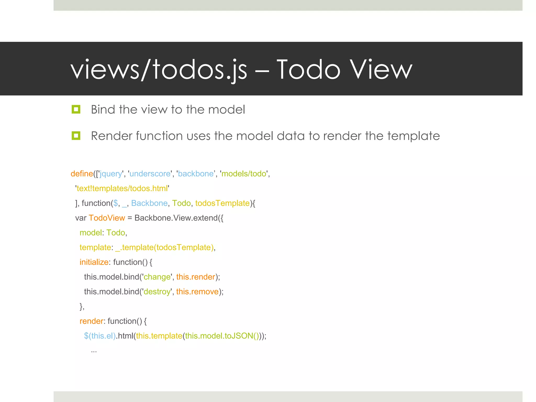 views/todos.js – Todo View
 Bind the view to the model

 Render function uses the model data to render the template


define(['jquery', 'underscore', 'backbone’, 'models/todo',
 'text!templates/todos.html'
 ], function($, _, Backbone, Todo, todosTemplate){
 var TodoView = Backbone.View.extend({
  model: Todo,
  template: _.template(todosTemplate),
  initialize: function() {
   this.model.bind('change', this.render);
   this.model.bind('destroy', this.remove);
  },
  render: function() {
   $(this.el).html(this.template(this.model.toJSON()));
       ...
 